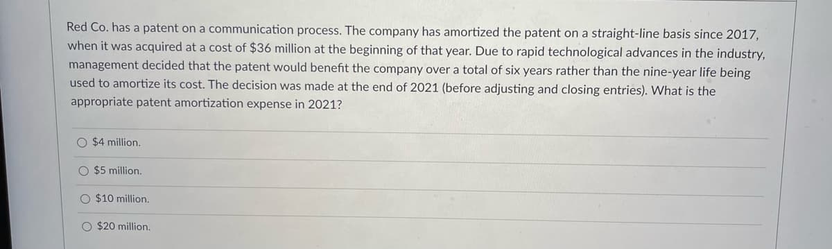 Red Co. has a patent on a communication process. The company has amortized the patent on a straight-line basis since 2017,
when it was acquired at a cost of $36 million at the beginning of that year. Due to rapid technological advances in the industry,
management decided that the patent would benefit the company over a total of six years rather than the nine-year life being
used to amortize its cost. The decision was made at the end of 2021 (before adjusting and closing entries). What is the
appropriate patent amortization expense in 2021?
O $4 million.
$5 million.
O $10 million.
O $20 million.
