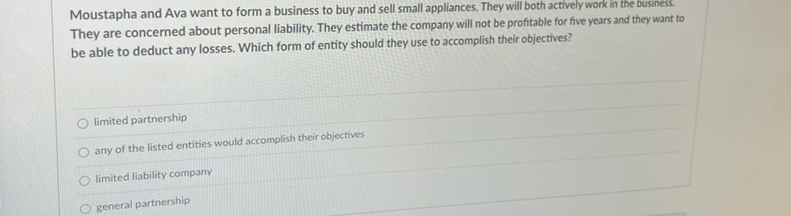 Moustapha and Ava want to form a business to buy and sell small appliances. They will both actively work in the business.
They are concerned about personal liability. They estimate the company will not be profitable for five years and they want to
be able to deduct any losses. Which form of entity should they use to accomplish their objectives?
O limited partnership
O any of the listed entities would accomplish their objectives
O limited liability company
O general partnership
