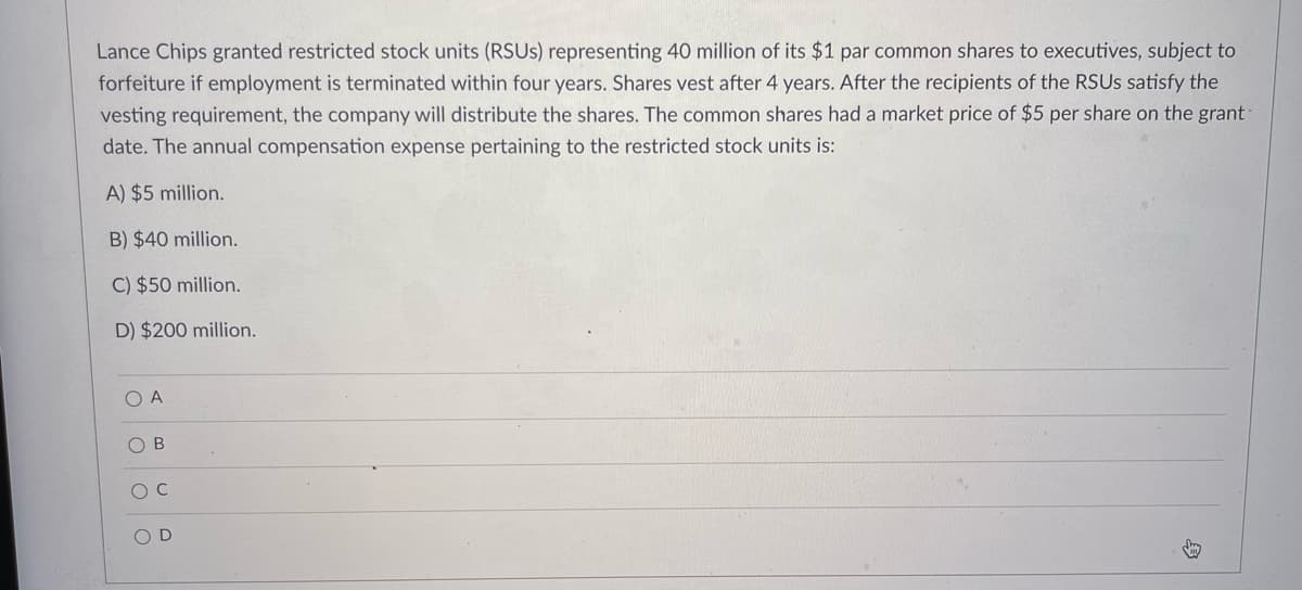 Lance Chips granted restricted stock units (RSUS) representing 40 million of its $1 par common shares to executives, subject to
forfeiture if employment is terminated within four years. Shares vest after 4 years. After the recipients of the RSUS satisfy the
vesting requirement, the company will distribute the shares. The common shares had a market price of $5 per share on the grant
date. The annual compensation expense pertaining to the restricted stock units is:
A) $5 million.
B) $40 million.
C) $50 million.
D) $200 million.
O A
O B
O D
