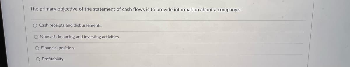 The primary objective of the statement of cash flows is to provide information about a company's:
O Cash receipts and disbursements.
O Noncash financing and investing activities.
O Financial position.
O Profitability.
