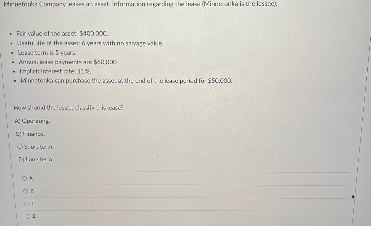 Minnetonka Company leases an asset. Information regarding the lease (Minnetonka is the lessee):
• Fair value of the asset: $400,000.
• Useful life of the asset: 6 years with no salvage value.
Lease term is 5 years.
• Annual lease payments are $60,000
Implicit interest rate: 11%.
• Minnetonka can purchase the asset at the end of the lease period for $50,000.
How should the lessee classify this lease?
A) Operating.
B) Finance.
C) Short term.
D) Long term.
O B
O O OO
