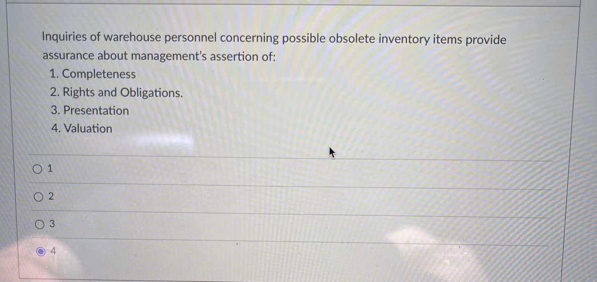 Inquiries of warehouse personnel concerning possible obsolete inventory items provide
assurance about management's assertion of:
1. Completeness
2. Rights and Obligations.
3. Presentation
4. Valuation
O 1
O 2
O 3
