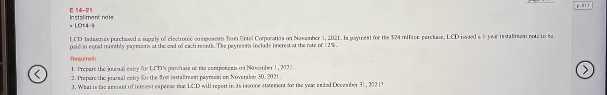 p. 817
E 14-21
Installment note
• LO14-3
LCD Industries purchased a supply of electronic components from Entel Corporation on November 1, 2021. In payment for the $24 million purchase, LCD issued a 1-year installment note to be
paid in equal monthly payments at the end of each month. The payments include interest at the rate of 12%.
Required:
1. Prepare the journal entry for LCD's purchase of the components on November 1, 2021.
2. Prepare the journal entry for the first installment payment on November 30, 2021.
3. What is the amount of interest expense that LCD will report in its income statement for the year ended December 31, 2021?
