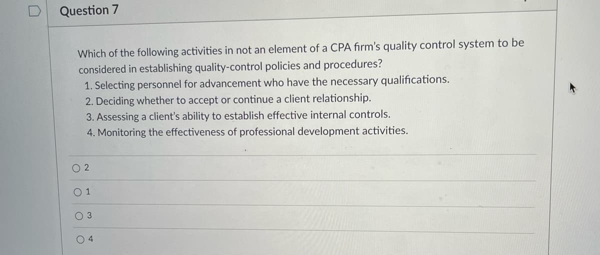 Question 7
Which of the following activities in not an element of a CPA firm's quality control system to be
considered in establishing quality-control policies and procedures?
1. Selecting personnel for advancement who have the necessary qualifications.
2. Deciding whether to accept or continue a client relationship.
3. Assessing a client's ability to establish effective internal controls.
4. Monitoring the effectiveness of professional development activities.
2
O 1
O 3
