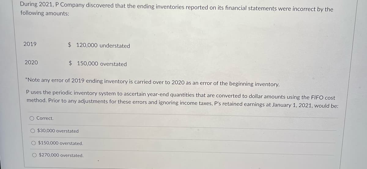 During 2021, P Company discovered that the ending inventories reported on its financial statements were incorrect by the
following amounts:
2019
$ 120,000 understated
2020
$ 150,000 overstated
*Note any error of 2019 ending inventory is carried over to 2020 as an error of the beginning inventory.
P uses the periodic inventory system to ascertain year-end quantities that are converted to dollar amounts using the FIFO cost
method. Prior to any adjustments for these errors and ignoring income taxes, P's retained earnings at January 1, 2021, would be:
O Correct.
O $30,000 overstated
O $150,000 overstated.
O $270,000 overstated.
