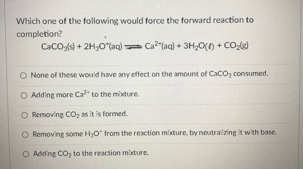 Which one of the following would force the forward reaction to
completion?
CaCO3(s) + 2H30*(aq) Ca2"(aq) + 3H2O(t) + CO2(g)
O None of these would have any effect on the amount of CaCO3 consumed.
O Adding more Ca2* to the mixture.
Removing CO2 as it is formed.
O Removing some H30* from the reaction mixture, by neutralizing it with base.
O Adding CO2 to the reaction mixture.
