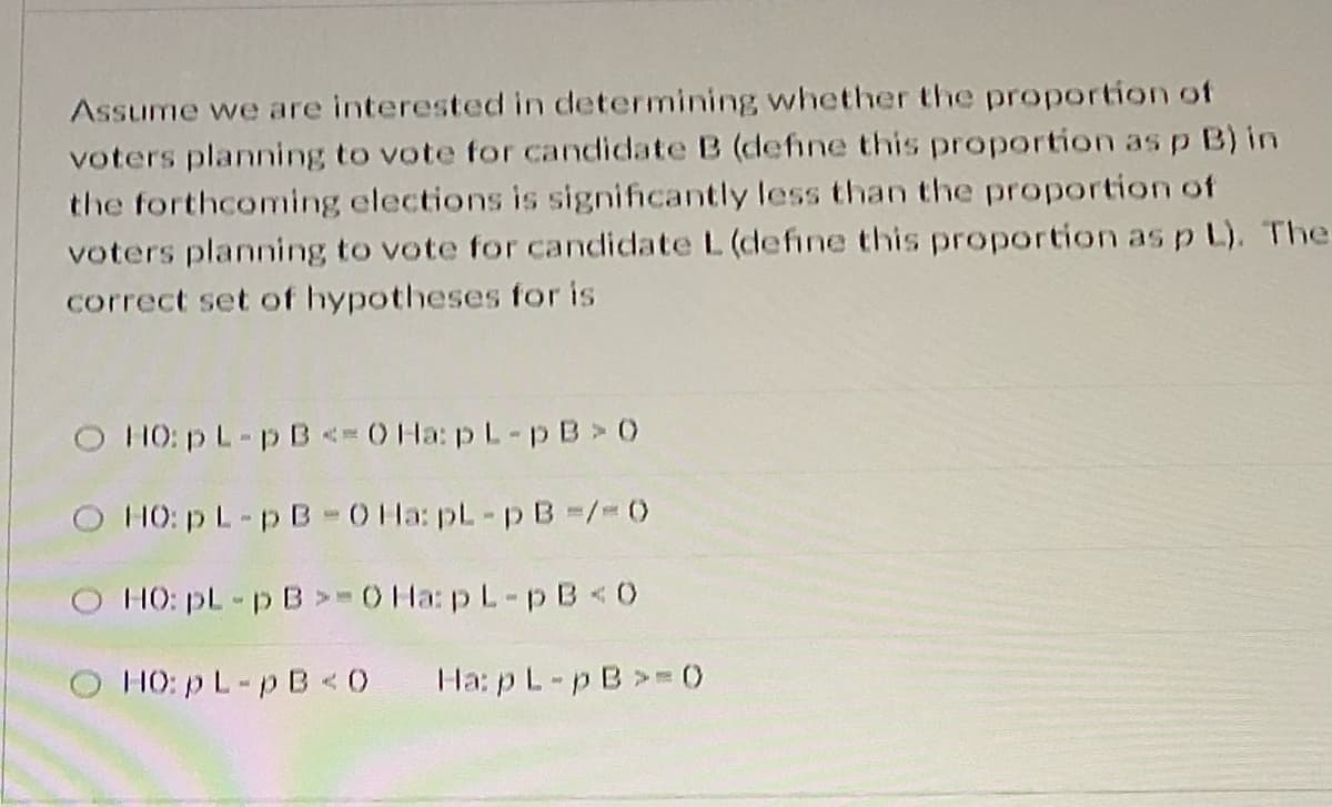 Assume we are interested in determining whether the proportion of
voters planning to vote for candidate B (define this proportion asp B) in
the forthcoming elections is significantly less than the proportion of
voters planning to vote for candidate L (define this proportion as p L). The
correct set of hypotheses for is
O HO: p L-p B < 0 Ha: pL-p B > 0
O HO: p L-p B-0 Ha: pL-p B-/3D
O HO: pL-p B>- Ha: pL-p B <0
O HO: pL-p B<0
Ha: p L-pB>= 0)
