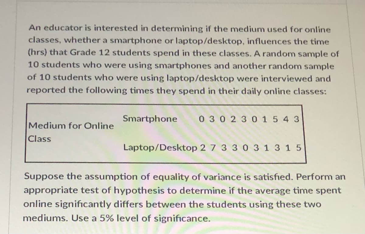 An educator is interested in determining if the medium used for online
classes, whether a smartphone or laptop/desktop, influences the time
(hrs) that Grade 12 students spend in these classes. A random sample of
10 students who were using smartphones and another random sample
of 10 students who were using laptop/desktop were interviewed and
reported the following times they spend in their daily online classes:
Smartphone
0 30230 1 5 4 3
Medium for Online
Class
Laptop/Desktop 2 7 3 3 0 3 1 3 15
Suppose the assumption of equality of variance is satisfied. Perform an
appropriate test of hypothesis to determine if the average time spent
online significantly differs between the students using these two
mediums. Use a 5% level of significance.
