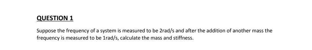 QUESTION 1
Suppose the frequency of a system is measured to be 2rad/s and after the addition of another mass the
frequency is measured to be 1rad/s, calculate the mass and stiffness.
