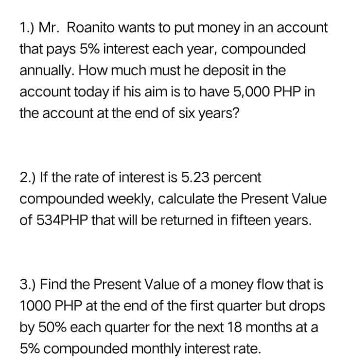 1.) Mr. Roanito wants to put money in an account
that pays 5% interest each year, compounded
annually. How much must he deposit in the
account today if his aim is to have 5,000 PHP in
the account at the end of six years?
2.) If the rate of interest is 5.23 percent
compounded weekly, calculate the Present Value
of 534PHP that will be returned in fifteen years.
3.) Find the Present Value of a money flow that is
1000 PHP at the end of the first quarter but drops
by 50% each quarter for the next 18 months at a
5% compounded monthly interest rate.
