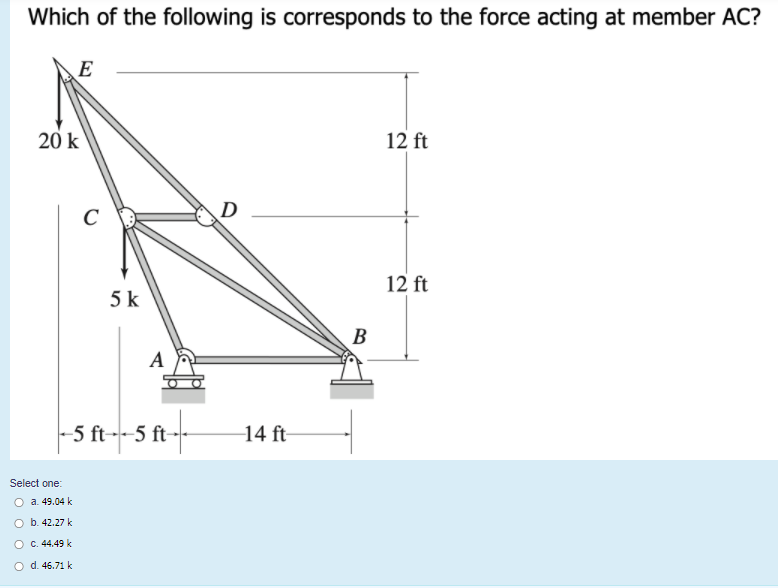 Which of the following is corresponds to the force acting at member AC?
E
20 k
12 ft
D
C
12 ft
5 k
B
A
-5 ft--5 ft-
14 ft-
Select one:
O a. 49.04 k
O b. 42.27 k
O c. 44.49 k
O d. 46.71 k
