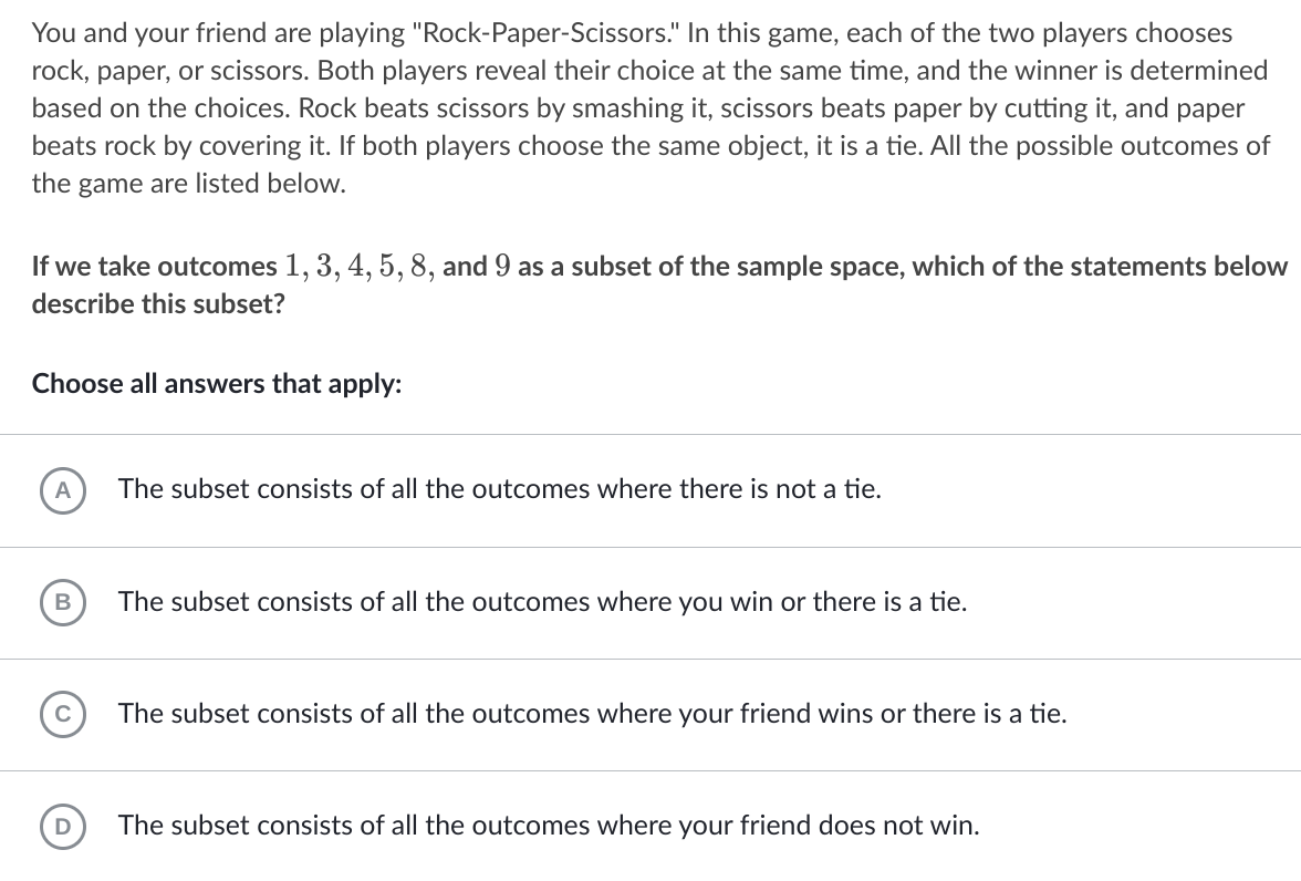 You and your friend are playing "Rock-Paper-Scissors." In this game, each of the two players chooses
rock, paper, or scissors. Both players reveal their choice at the same time, and the winner is determined
based on the choices. Rock beats scissors by smashing it, scissors beats paper by cutting it, and paper
beats rock by covering it. If both players choose the same object, it is a tie. All the possible outcomes of
the game are listed below.
If we take outcomes 1, 3, 4, 5, 8, and 9 as a subset of the sample space, which of the statements below
describe this subset?
Choose all answers that apply:
A
The subset consists of all the outcomes where there is not a tie.
The subset consists of all the outcomes where you win or there is a tie.
The subset consists of all the outcomes where your friend wins or there is a tie.
The subset consists of all the outcomes where your friend does not win.
