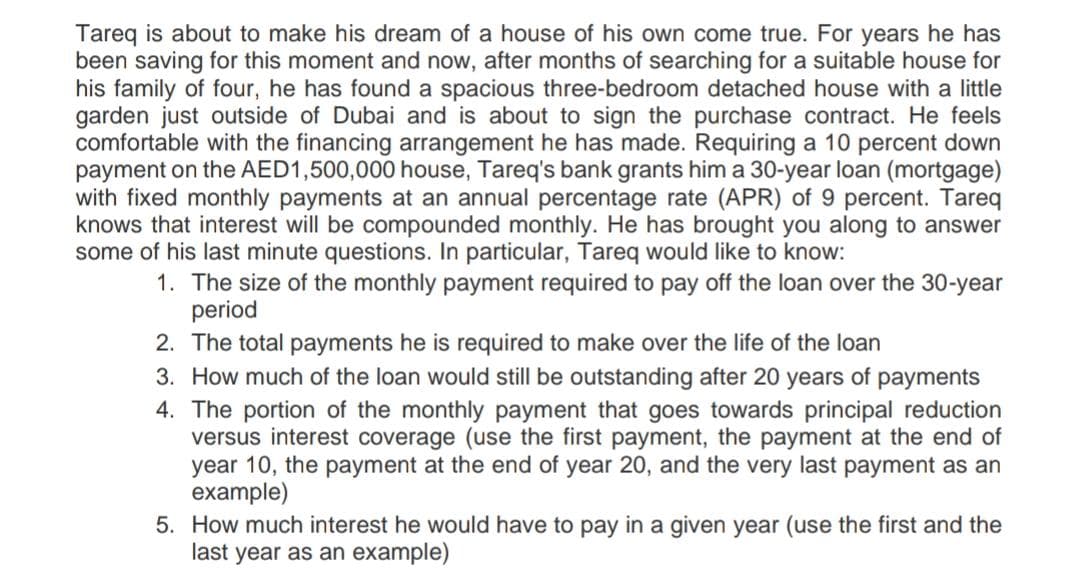 Tareq is about to make his dream of a house of his own come true. For years he has
been saving for this moment and now, after months of searching for a suitable house for
his family of four, he has found a spacious three-bedroom detached house with a little
garden just outside of Dubai and is about to sign the purchase contract. He feels
comfortable with the financing arrangement he has made. Requiring a 10 percent down
payment on the AED1,500,000 house, Tareq's bank grants him a 30-year loan (mortgage)
with fixed monthly payments at an annual percentage rate (APR) of 9 percent. Tareq
knows that interest will be compounded monthly. He has brought you along to answer
some of his last minute questions. In particular, Tareq would like to know:
1. The size of the monthly payment required to pay off the loan over the 30-year
period
2. The total payments he is required to make over the life of the loan
3. How much of the loan would still be outstanding after 20 years of payments
4. The portion of the monthly payment that goes towards principal reduction
versus interest coverage (use the first payment, the payment at the end of
year 10, the payment at the end of year 20, and the very last payment as an
example)
5. How much interest he would have to pay in a given year (use the first and the
last year as an example)
