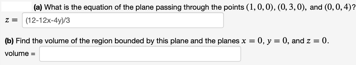 Z =
(a) What is the equation of the plane passing through the points (1, 0, 0), (0, 3, 0), and (0, 0, 4)?
(12-12x-4y)/3
(b) Find the volume of the region bounded by this plane and the planes x = 0, y = 0, and z = = 0.
volume =