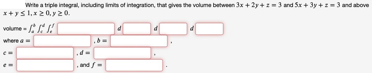 Write a triple integral, including limits of integration, that gives the volume between 3x +2y + z = 3 and 5x + 3y + z = 3 and above
x + y ≤ 1, x ≥ 0, y ≥ 0.
volume = S
where a =
C =
e =
, d =
"
"
b =
and f =
d
d
d