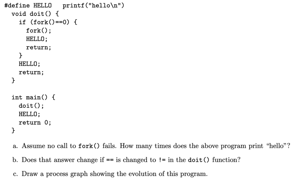 #define HELLO printf("hello\n")
void doit () {
}
if (fork()==0) {
fork();
HELLO;
return;
}
HELLO;
return;
int main() {
doit ();
HELLO;
return 0;
}
a. Assume no call to fork () fails. How many times does the above program print “hello”?
b. Does that answer change if
==
is changed to != in the doit () function?
c. Draw a process graph showing the evolution of this program.