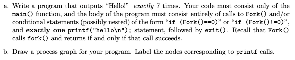 a. Write a program that outputs "Hello!" exactly 7 times. Your code must consist only of the
main () function, and the body of the program must consist entirely of calls to Fork () and/or
conditional statements (possibly nested) of the form “if (Fork()==0)" or "if (Fork() !=0)",
and exactly one printf("hello\n"); statement, followed by exit(). Recall that Fork()
calls fork () and returns if and only if that call succeeds.
b. Draw a process graph for your program. Label the nodes corresponding to printf calls.