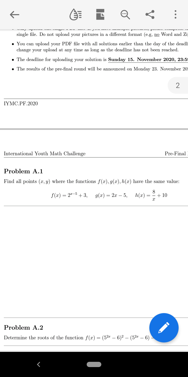 single file. Do not upload your pictures in a different format (e.g, no Word and Zij
• You can upload your PDF file with all solutions earlier than the day of the deadli
change your upload at any time as long as the deadline has not been reached.
• The deadline for uploading your solution is Sunday 15. November 2020, 23:59
• The results of the pre-final round will be announced on Monday 23. November 20:
2
IYMC.PF.2020
International Youth Math Challenge
Pre-Final
Problem A.1
Find all points (x, y) where the functions f(x), g(x), h(x) have the same value:
8
f (x) = 2"-5 + 3,
g(x) = 2x – 5,
h(x)
+ 10
Problem A.2
Determine the roots of the function f(x) = (52 – 6)² – (52 – 6)
