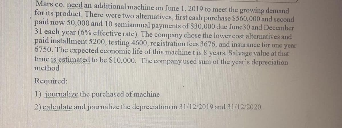 Mars co. need an additional machine on June 1, 2019 to meet the growing demand
for its product. There were two alternatives, first cash purchase $560,000 and second
paid now 50,000 and 10 semiannual payments of $30,000 due June30 and December
31 each
year (6% effective rate). The company chose the lower cost alternatives and
paid installment 5200, testing 4600, registration fees 3676, and insurance for one year
6750. The expected economic life of this machine t is 8 years. Salvage value at that
time is estimated to be $10,000. The company used sum of the year's depreciation
method
Required:
1) journalize the purchased of machine
2) calculate and journalize the depreciation in 31/12/2019 and 31/12/2020.
