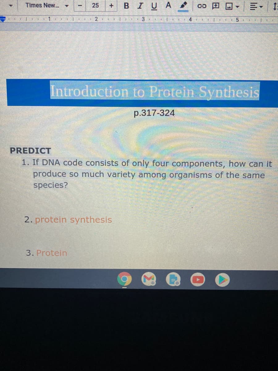 Times New..
25
BIUA
4 II5 |1T
Introduction to Protein Synthesis
p.317-324
PREDICT
1. If DNA code consists of only four components, how can it
produce so much variety among organisms of the same
species?
2. protein synthesis.
3. Protein
