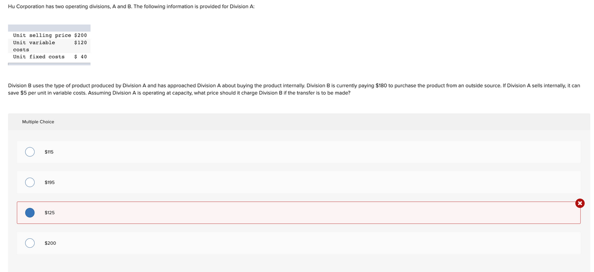 Hu Corporation has two operating divisions, A and B. The following information is provided for Division A:
Unit selling price $200
Unit variable
$120
costs
Unit fixed costs $ 40
Division B uses the type of product produced by Division A and has approached Division A about buying the product internally. Division B is currently paying $180 to purchase the product from an outside source. If Division A sells internally, it can
save $5 per unit in variable costs. Assuming Division A is operating at capacity, what price should it charge Division B if the transfer is to be made?
Multiple Choice
$115
$195
X
$125
$200