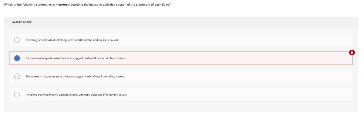 Which of the following statements is incorrect regarding the investing activities section of the statement of cash flows?
Multiple Choice
Investing activities deal with long-term liabilities (debt) and equity accounts.
Increases in long-term asset balances suggest cash outflows to purchase assets.
Decreases in long-term asset balances suggest cash inflows from selling assets.
Investing activities involve cash purchases and cash disposals of long-term assets.
X