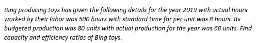 Bing producing toys has given the following details for the year 2019 with actual hours
worked by their labor was 500 hours with standard time for per unit was 8 hours. Its
budgeted production was 80 units with actual production for the year was 60 units. Find
capacity and efficiency ratios of Bing toys.