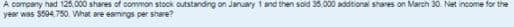 A company had 125.000 shares of common stock outstanding on January 1 and then sold 35.000 additional shares on March 30. Net income for the
year was $594.750. What are eamings per share?