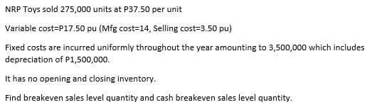 NRP Toys sold 275,000 units at P37.50 per unit
Variable cost=P17.50 pu (Mfg cost-14, Selling cost=3.50 pu)
Fixed costs are incurred uniformly throughout the year amounting to 3,500,000 which includes
depreciation of P1,500,000.
It has no opening and closing inventory.
Find breakeven sales level quantity and cash breakeven sales level quantity.
