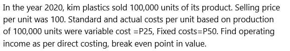 In the year 2020, kim plastics sold 100,000 units of its product. Selling price
per unit was 100. Standard and actual costs per unit based on production
of 100,000 units were variable cost=P25, Fixed costs=P50. Find operating
income as per direct costing, break even point in value.