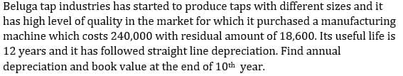 Beluga tap industries has started to produce taps with different sizes and it
has high level of quality in the market for which it purchased a manufacturing
machine which costs 240,000 with residual amount of 18,600. Its useful life is
12 years and it has followed straight line depreciation. Find annual
and book value at the end of 10th year.
depreciation