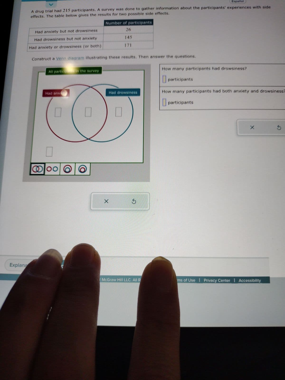 Explana
Espanol
A drug trial had 215 participants. A survey was done to gather information about the participants' experiences with side
effects. The table below gives the results for two possible side effects.
Had anxiety but not drowsiness
Had drowsiness but not anxiety
Had anxiety or drowsiness (or both)
Construct a Venn diagram illustrating these results. Then answer the questions.
All participants in the survey
Had anxiety
Number of participants
26
145
171
@00
00
X
Had drowsiness
S
McGraw Hill LLC. All R
How many participants had drowsiness?
participants
How many participants had both anxiety and drowsiness?
participants
X
ms of Use | Privacy Center | Accessibility
S