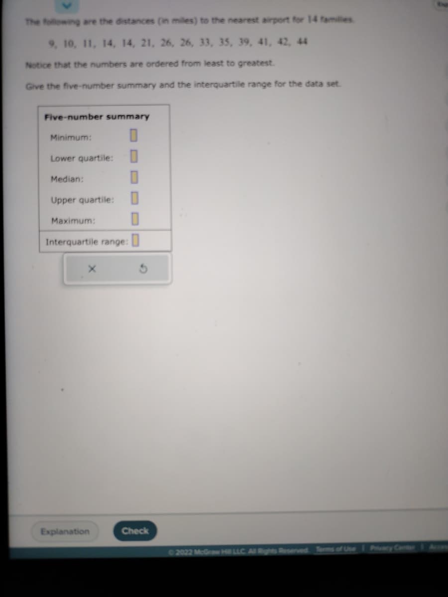 The following are the distances (in miles) to the nearest airport for 14 families
9, 10, 11, 14, 14, 21, 26, 26, 33, 35, 39, 41, 42, 44
Notice that the numbers are ordered from least to greatest.
Give the five-number summary and the interquartile range for the data set.
Five-number summary
Minimum:
Lower quartile:
GEN
Median:
0
Upper quartile:
Maximum:
Interquartile range:
Explanation
Check
©2022 McGraw Hill LLC. All Rights Reserved. Terms of Use Privacy Center Acc