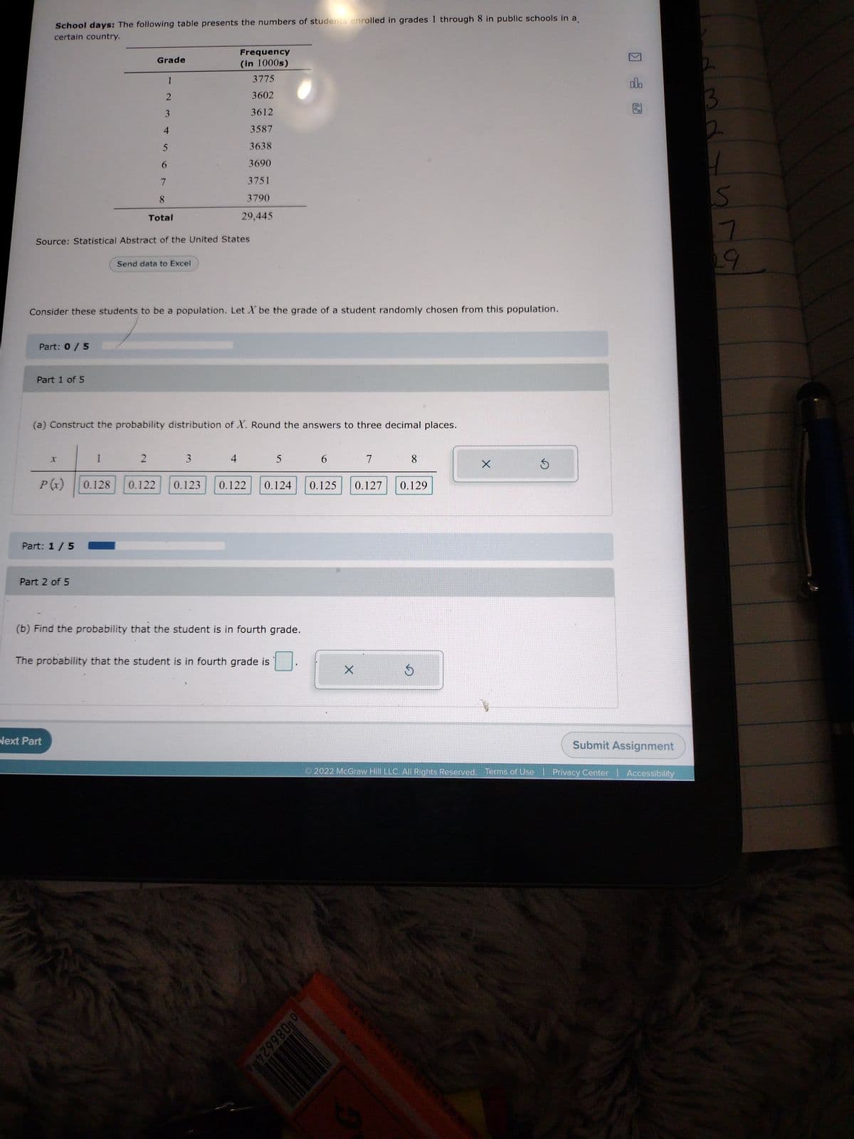 School days: The following table presents the numbers of students enrolled in grades 1 through 8 in public schools in a
certain country.
Part: 0 / 5
Part 1 of 5
X
P(x)
Part: 1 / 5
Source: Statistical Abstract of the United States
Part 2 of 5
Next Part
Consider these students to be a population. Let X be the grade of a student randomly chosen from this population.
1
Grade
0.128
1
2
4
(a) Construct the probability distribution of X. Round the answers to three decimal places.
2
5
6
7
8
Total
0.122
Send data to Excel
Frequency
(in 1000s)
3775
3602
3612
3587
3638
3690
3751
3790
29,445
3
4
5
(b) Find the probability that the student is in fourth grade.
The probability that the student is in fourth grade is
0.123 0.122 0.124 0.125 0.127
6
00866246
7
X
8
0.129
Ś
X
Ś
olo
Submit Assignment
Ⓒ2022 McGraw Hill LLC. All Rights Reserved. Terms of Use | Privacy Center | Accessibility
3
2
S
7
29