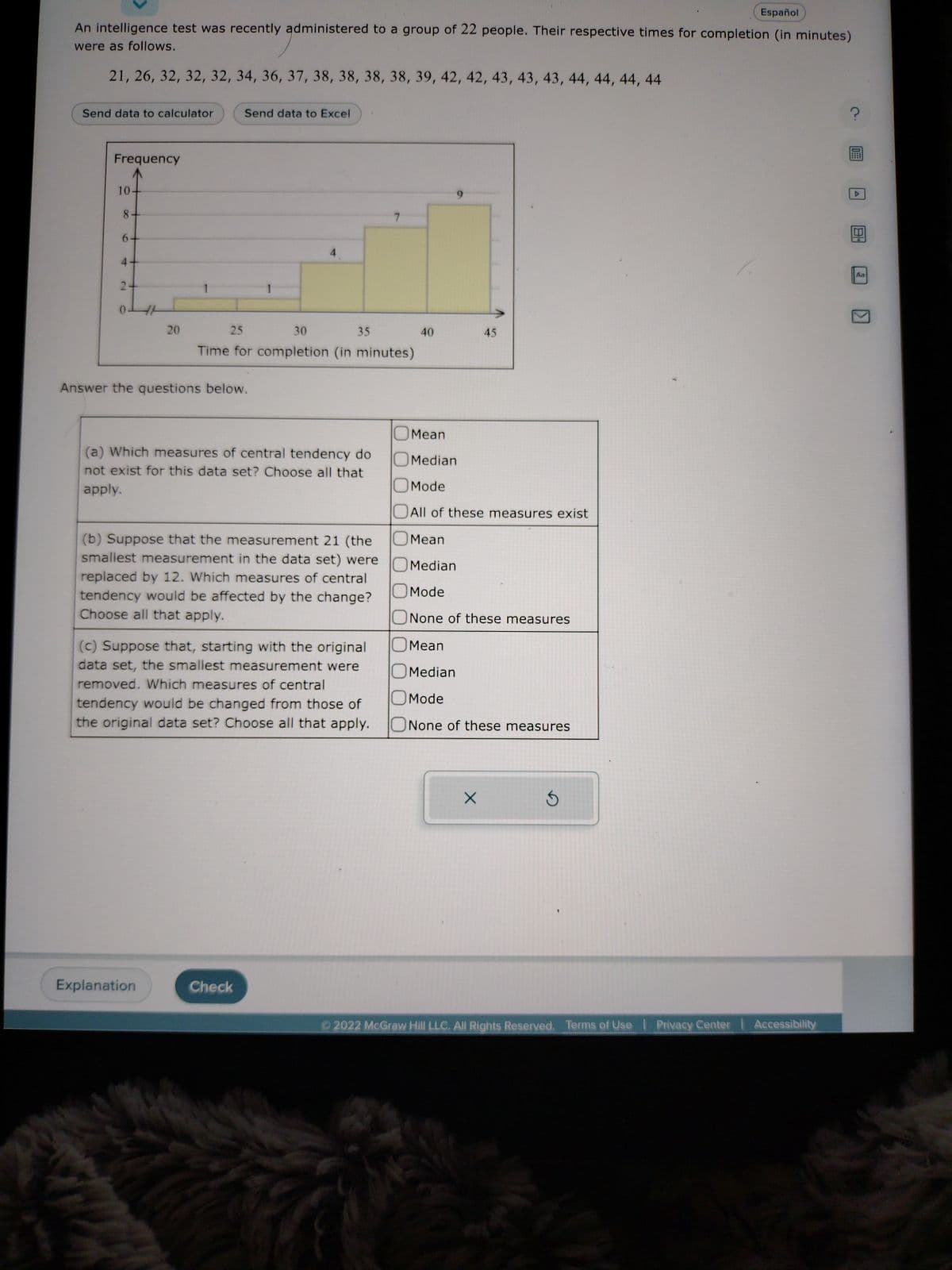 Español
An intelligence test was recently administered to a group of 22 people. Their respective times for completion (in minutes)
were as follows.
21, 26, 32, 32, 32, 34, 36, 37, 38, 38, 38, 38, 39, 42, 42, 43, 43, 43, 44, 44, 44, 44
Send data to calculator
Frequency
10-
8-
6
4
2
20
Send data to Excel
Answer the questions below.
25
30
Time for completion (in minutes)
Explanation
35
(a) Which measures of central tendency do
not exist for this data set? Choose all that
apply.
(b) Suppose that the measurement 21 (the
smallest measurement in the data set) were
replaced by 12. Which measures of central
tendency would be affected by the change?
Choose all that apply.
(c) Suppose that, starting with the original
data set, the smallest measurement were
removed. Which measures of central
tendency would be changed from those of
the original data set? Choose all that apply.
Check
40
45
Mean
Median
Mode
All of these measures exist
Mean
Median
Mode
None of these measures
Mean
Median
Mode
None of these measures
X
Ⓒ2022 McGraw Hill LLC. All Rights Reserved. Terms of Use Privacy Center Accessibility
?
Aa