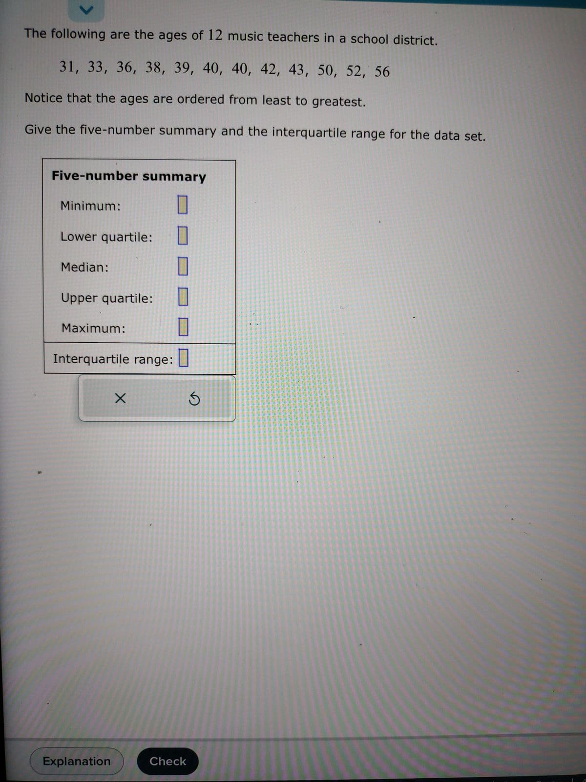 ✓
The following are the ages of 12 music teachers in a school district.
31, 33, 36, 38, 39, 40, 40, 42, 43, 50, 52, 56
Notice that the ages are ordered from least to greatest.
Give the five-number summary and the interquartile range for the data set.
Five-number summary
Minimum:
Lower quartile:
Median:
Upper quartile:
Maximum:
Interquartile range:
Explanation
X
Check
S