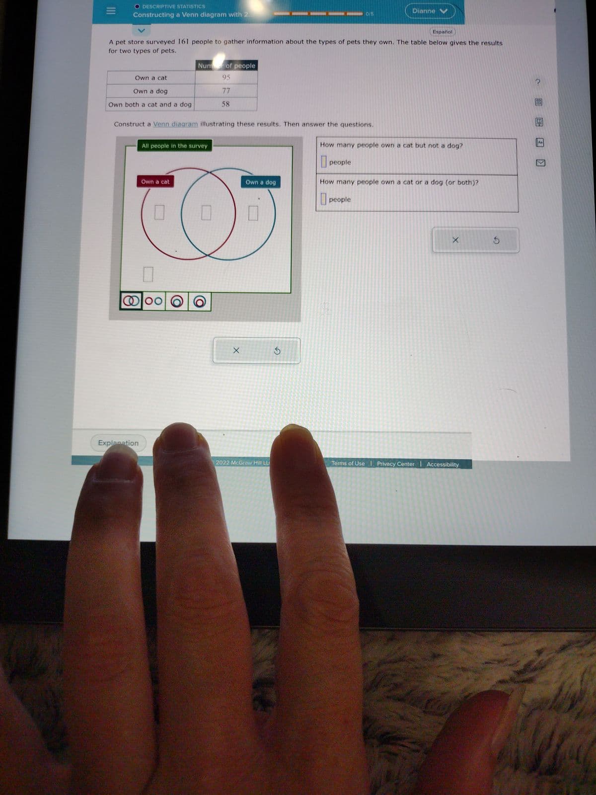 DESCRIPTIVE STATISTICS
Constructing a Venn diagram with 2.
Own a cat
Español
A pet store surveyed 161 people to gather information about the types of pets they own. The table below gives the results
for two types of pets.
Own a dog
Own both a cat and a dog
Construct a Venn diagram illustrating these results. Then answer the questions.
Explanation
All people in the survey
Own a cat
Number of people
95
77
58
0
@loo O
U
X
Own a dog
0/5
U
2022 McGraw Hill LL
Dianne
How many people own a cat but not a dog?
people
How many people own a cat or a dog (or both)?
people
X
Terms of Use Privacy Center | Accessibility
S
?
Aa