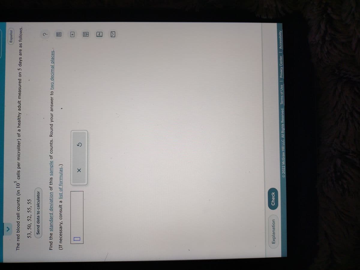 Español
The red blood cell counts (in 10 cells per microliter) of a healthy adult measured on 5 days are as follows.
53, 50, 52, 55, 55
Send data to calculator
Find the standard deviation of this sample of counts. Round your answer to two decimal places.
(If necessary, consult a list of formulas.)
U
Explanation
Check
X
?
Aa
2022 McGraw Hill LLC. All Rights Reserved. Terms of Use | Privacy Center | Accessibility