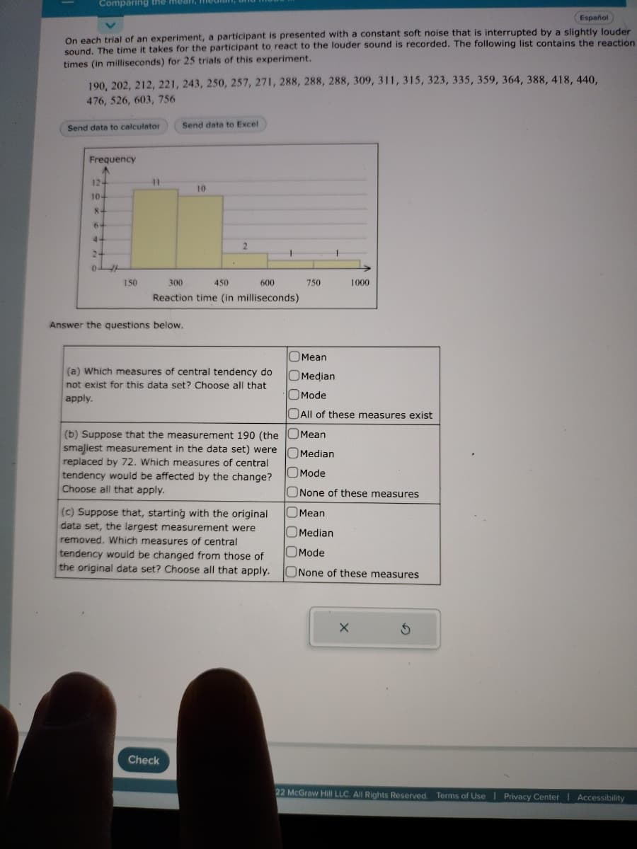 Comparing the mea
Español
On each trial of an experiment, a participant is presented with a constant soft noise that is interrupted by a slightly louder
sound. The time it takes for the participant to react to the louder sound is recorded. The following list contains the reaction
times (in milliseconds) for 25 trials of this experiment.
190, 202, 212, 221, 243, 250, 257, 271, 288, 288, 288, 309, 311, 315, 323, 335, 359, 364, 388, 418, 440,
476, 526, 603, 756
Send data to calculator
Frequency
↑
124
10-
8+
64
4-
24
04
150
11
Send data to Excel
Answer the questions below.
10
2
300
450
600
Reaction time (in milliseconds)
(a) Which measures of central tendency do
not exist for this data set? Choose all that
apply.
Check
(b) Suppose that the measurement 190 (the
smallest measurement in the data set) were
replaced by 72. Which measures of central
tendency would be affected by the change?
Choose all that apply.
(c) Suppose that, starting with the original
data set, the largest measurement were
removed. Which measures of central
tendency would be changed from those of
the original data set? Choose all that apply.
1
750
UMean
Median
Mode
All of these measures exist
Mean
Median
1000
O Mode
ONone of these measures
Mean
Median
OMode
None of these measures
X
S
22 McGraw Hill LLC. All Rights Reserved. Terms of Use | Privacy Center | Accessibility