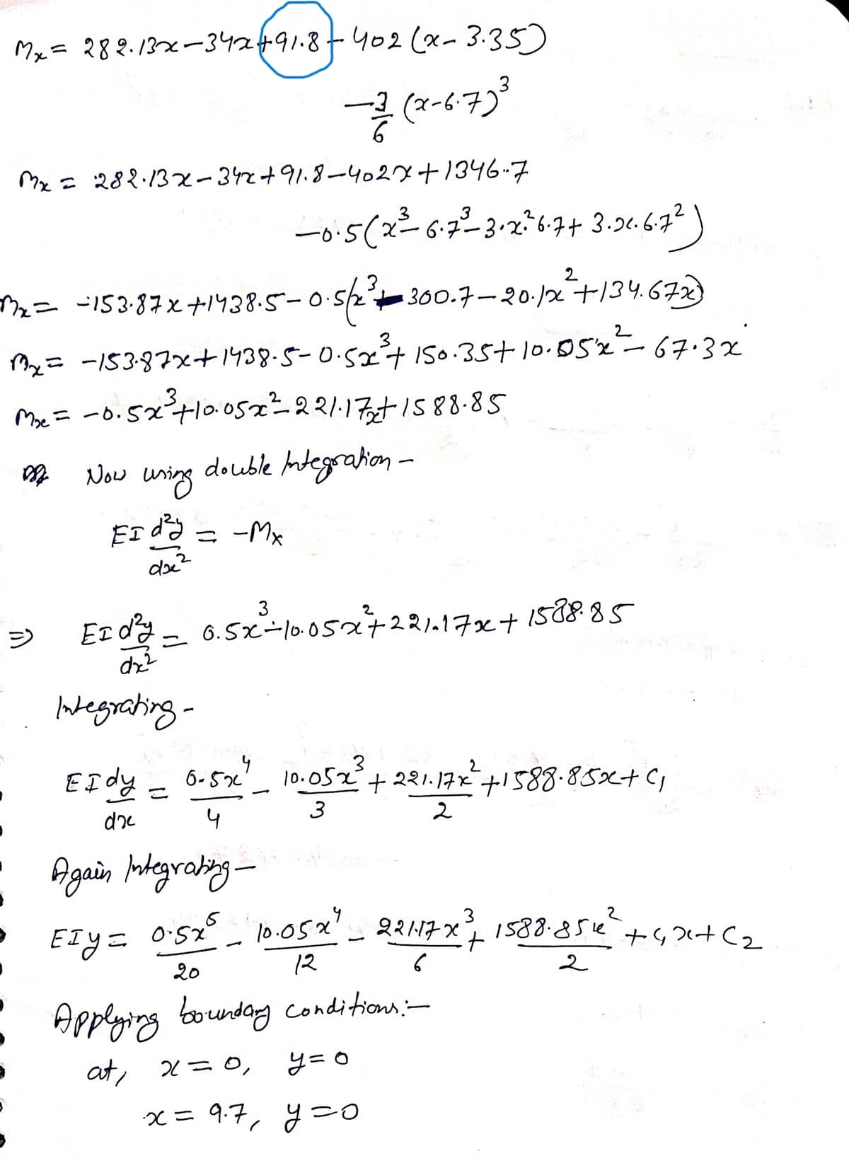 My= 282.132-3424491.8+402 (x- 3.35)
(x-6.7)*
Me: 288:13x-32+91.8-4029+1346…子
一o5(2-6-3-264+ 3-2467?)
6.7.
2
ェニ I53-87xナ138
5-0s2t300.7-20.j2-十134.678
2
2= -S387x+1938-5-0-52ナ So.35+ 10.D52-67.32
Pe=ー6.52+oo5z-22111S88-85
double Adegration -
.3
ニ ーo.52tlo0o5e-2?113+/s88-85
Now uning
EI dƏ = -Mx
3
1588.85
ジ Ez- 6.5xーlo052t2217xt
Wegrating-
2
EIdy- 6-52 )
10.052+221.17ナ588-85xt C
3
4
Again hokegrabing -
EIy= o:5z _ l0.05x_ 1588-852?
12
3
22117 X
ナ42+C2
ETYニ
20
Applying
bounday conditions:-
at, x=0,
y= 0
父= 97, 9-0
