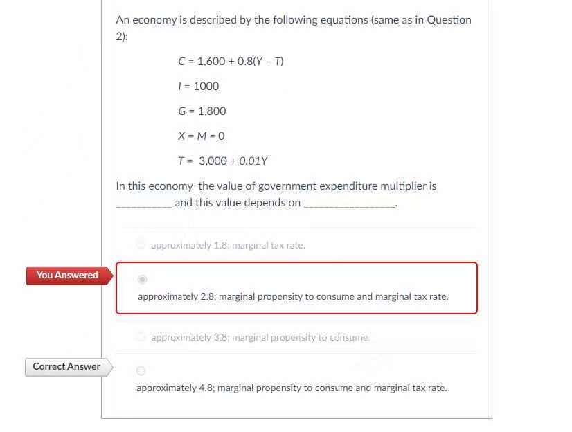 An economy is described by the following equations (same as in Question
2):
C= 1,600 + 0.8(Y - T)
1= 1000
G = 1,800
X = M = 0
T= 3,000 + 0.01Y
In this economy the value of government expenditure multiplier is
and this value depends on
approximately 1.8: marginal tax rate.
You Answered
approximately 2.8; marginal propensity to consume and marginal tax rate.
approximately 3.8; marginal propensity to consume
Correct Answer
approximately 4.8; marginal propensity to consume and marginal tax rate.
