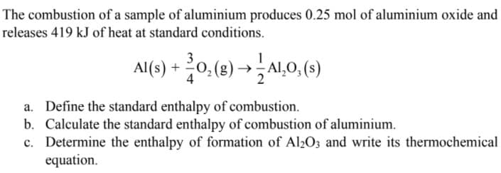 The combustion of a sample of aluminium produces 0.25 mol of aluminium oxide and
releases 419 kJ of heat at standard conditions.
+ 0, (3) → AL0,(9)
a. Define the standard enthalpy of combustion.
b. Calculate the standard enthalpy of combustion of aluminium.
c. Determine the enthalpy of formation of Al2O3 and write its thermochemical
equation.
