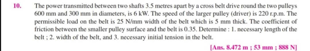 10.
The power transmitted between two shafts 3.5 metres apart by a cross belt drive round the two pulleys
600 mm and 300 mm in diameters, is 6 kW. The speed of the larger pulley (driver) is 220 r.p.m. The
permissible load on the belt is 25 N/mm width of the belt which is 5 mm thick. The coefficient of
friction between the smaller pulley surface and the belt is 0.35. Determine : 1. necessary length of the
belt ; 2. width of the belt, and 3. necessary initial tension in the belt.
[Ans. 8.472 m ; 53 mm ; 888 NJ
