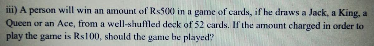 ii1) A person will win an amount of Rs500 in a game of cards, if he draws a Jack, a King, a
Queen or an Ace, from a well-shuffled deck of 52 cards. If the amount charged in order to
play the game is Rs100, should the game be played?
