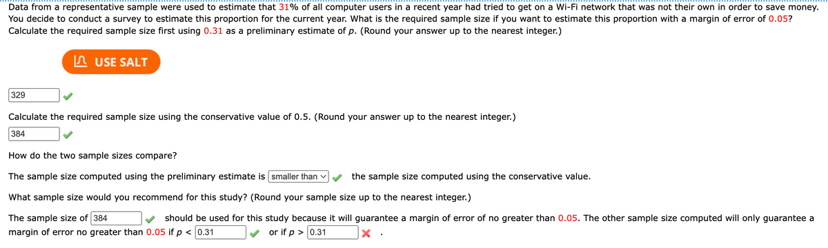 Data from a representative sample were used to estimate that 31% of all computer users in a recent year had tried to get on a Wi-Fi network that was not their own in order to save money.
You decide to conduct a survey to estimate this proportion for the current year. What is the required sample size if you want to estimate this proportion with a margin of error of 0.05?
Calculate the required sample size first using 0.31 as a preliminary estimate of p. (Round your answer up to the nearest integer.)
329
USE SALT
Calculate the required sample size using the conservative value of 0.5. (Round your answer up to the nearest integer.)
384
How do the two sample sizes compare?
The sample size computed using the preliminary estimate is smaller than ✓
What sample size would you recommend for this study? (Round your sample size up to the nearest integer.)
The sample size of 384
should be used for this study because it will guarantee a margin of error of no greater than 0.05. The other sample size computed will only guarantee a
margin of error no greater than 0.05 if p < 0.31
or if p > 0.31
x
the sample size computed using the conservative value.