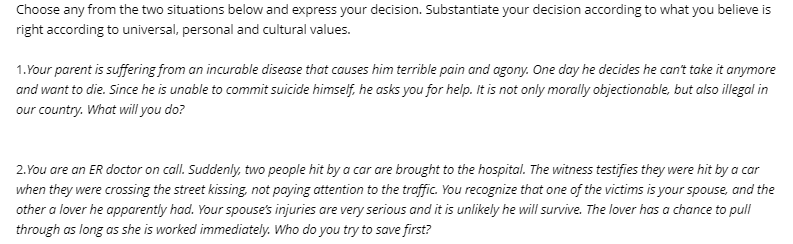 Choose any from the two situations below and express your decision. Substantiate your decision according to what you believe is
right according to universal, personal and cultural values.
1.Your parent is suffering from an incurable disease that causes him terrible pain and agony. One day he decides he can't take it anymore
and want to die. Since he is unable to commit suicide himself, he asks you for help. It is not only morally objectionable, but also illegal in
our country. What will you do?
2.You are an ER doctor on call. Suddenly, two people hit by a car are brought to the hospital. The witness testifies they were hit by a car
when they were crossing the street kissing, not paying attention to the traffic. You recognize that one of the victims is your spouse, and the
other a lover he apparently had. Your spouse's injuries are very serious and it is unlikely he will survive. The lover has a chance to pull
through as long as she is worked immediately. Who do you try to save first?
