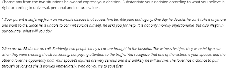 Choose any from the two situations below and express your decision. Substantiate your decision according to what you believe is
right according to universal, personal and cultural values.
1.Your parent is suffering from an incurable disease that causes him terrible pain and agony. One day he decides he can't take it anymore
and want to die. Since he is unable to commit suicide himself, he asks you for help. It is not only morally objectionable, but also illegal in
our country. What will you do?
2. You are an ER doctor on call. Suddenly, two people hit by a car are brought to the hospital. The witness testifies they were hit by a car
when they were crossing the street kissing, not paying attention to the traffic. You recognize that one of the victims is your spouse, and the
other a lover he apparently had. Your spouse's injuries are very serious and it is unlikely he will survive. The lover has a chance to pull
through as long as she is worked immediately. Who do you try to save first?
