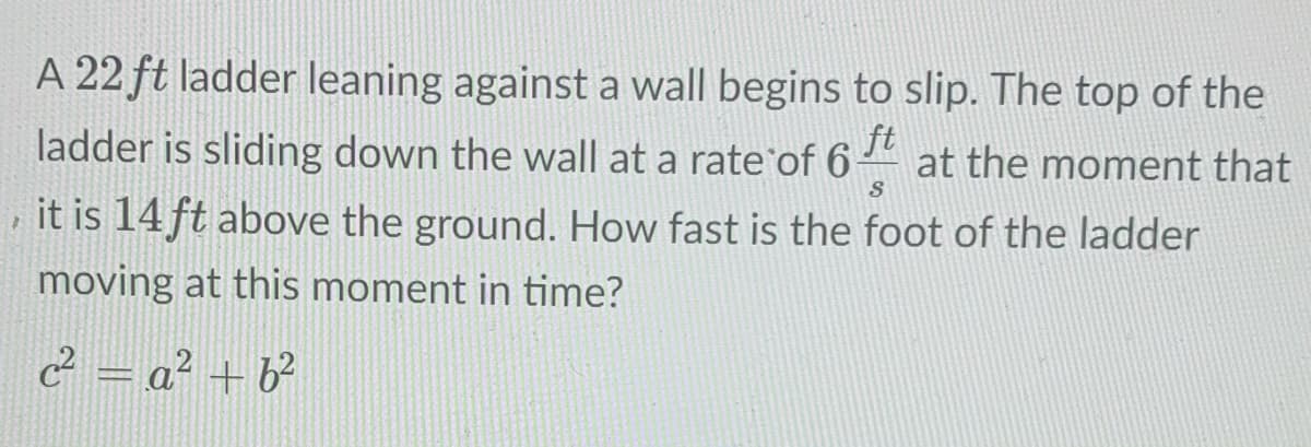 A 22 ft ladder leaning against a wall begins to slip. The top of the
ft
at the moment that
ladder is sliding down the wall at a rate of 6
it is 14 ft above the ground. How fast is the foot of the ladder
moving at this moment in time?
2 = a² + b²
