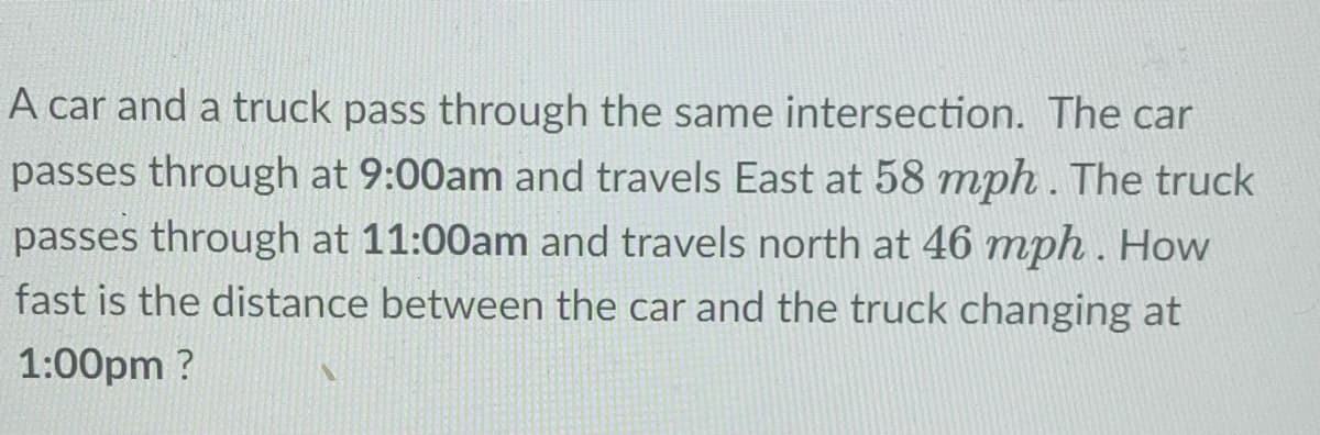 A car and a truck pass through the same intersection. The car
passes through at 9:00am and travels East at 58 mph. The truck
passes through at 11:00am and travels north at 46 mph . How
fast is the distance between the car and the truck changing at
1:00pm ?
