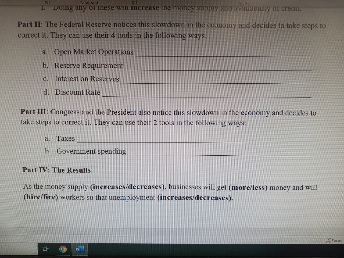 Paragraph
Styles
I. DOing any oI these wiIII INcrease the money supply and availabiuity or creaint.
Part II: The Federal Reserve notices this slowdown in the economy and decides to take steps to
correct it. They can use their 4 tools in the following ways:
a. Open Market Operations
b. Reserve Requirement
c. Interest on Reserves
d. Discount Rate
Part III: Congress and the President also notice this slowdown in the economy and decides to
take steps to correct it. They can use their 2 tools in the following ways:
a. Taxes
b. Government spending
Part IV: The Results
As the money supply (increases/decreases), businesses will get (more/less) money and will
(hire/fire) workers so that unemployment (increases/decreases).
O Focus
